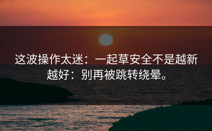 这波操作太迷:一起草安全不是越新越好:别再被跳转绕晕。 这波操作太迷:一起草安全不是越新越好:别再被跳转绕晕。