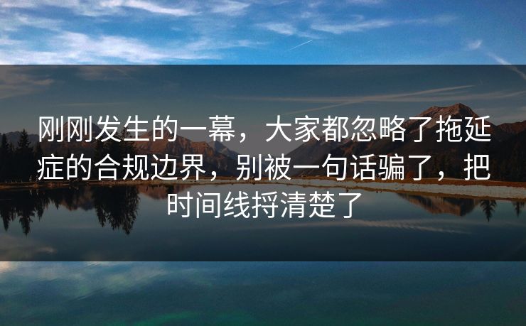 刚刚发生的一幕，大家都忽略了拖延症的合规边界，别被一句话骗了，把时间线捋清楚了