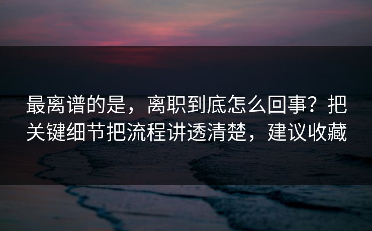 最离谱的是，离职到底怎么回事？把关键细节把流程讲透清楚，建议收藏