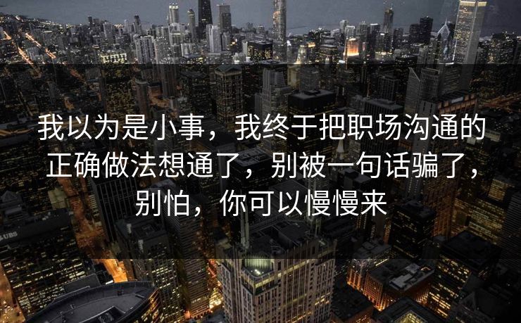 我以为是小事，我终于把职场沟通的正确做法想通了，别被一句话骗了，别怕，你可以慢慢来