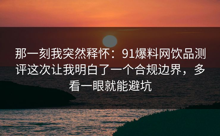 那一刻我突然释怀：91爆料网饮品测评这次让我明白了一个合规边界，多看一眼就能避坑