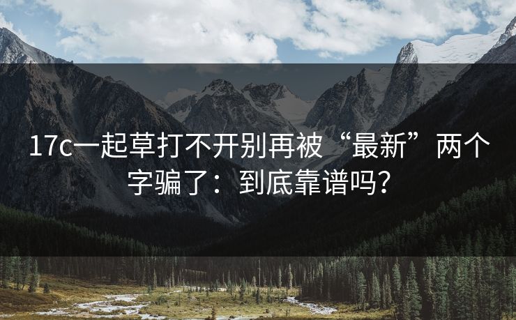 17c一起草打不开别再被“最新”两个字骗了：到底靠谱吗？