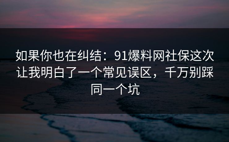 如果你也在纠结：91爆料网社保这次让我明白了一个常见误区，千万别踩同一个坑
