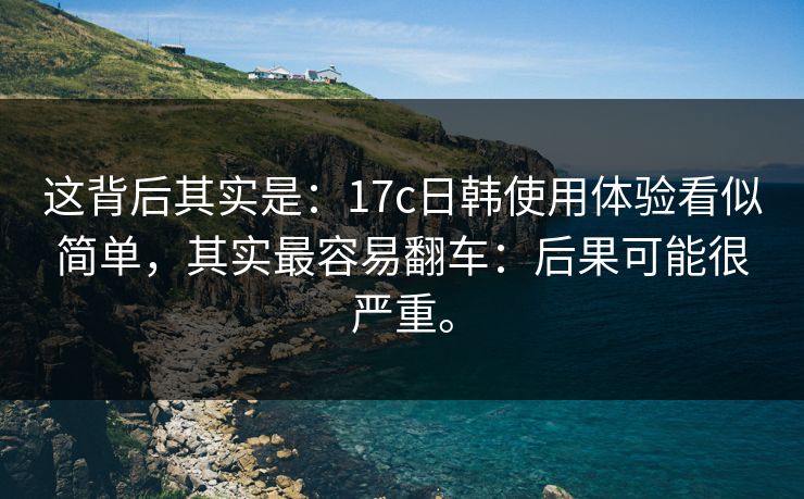 这背后其实是：17c日韩使用体验看似简单，其实最容易翻车：后果可能很严重。